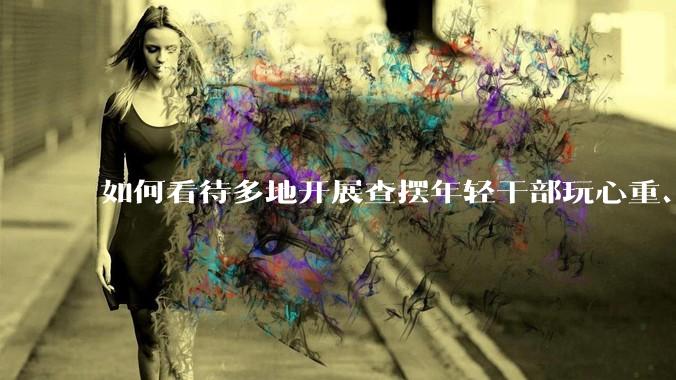如何看待多地开展查摆年轻干部玩心重、混日子、说话随意、口大气粗等问题的行动？